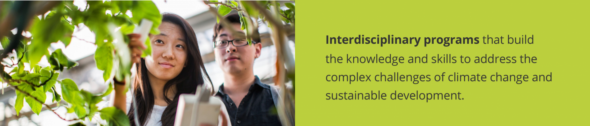 Two students looking at a plant with text: Interdisciplinary programs that build the knowledge and skills to address the complex challenges of climate change and sustainable development. 