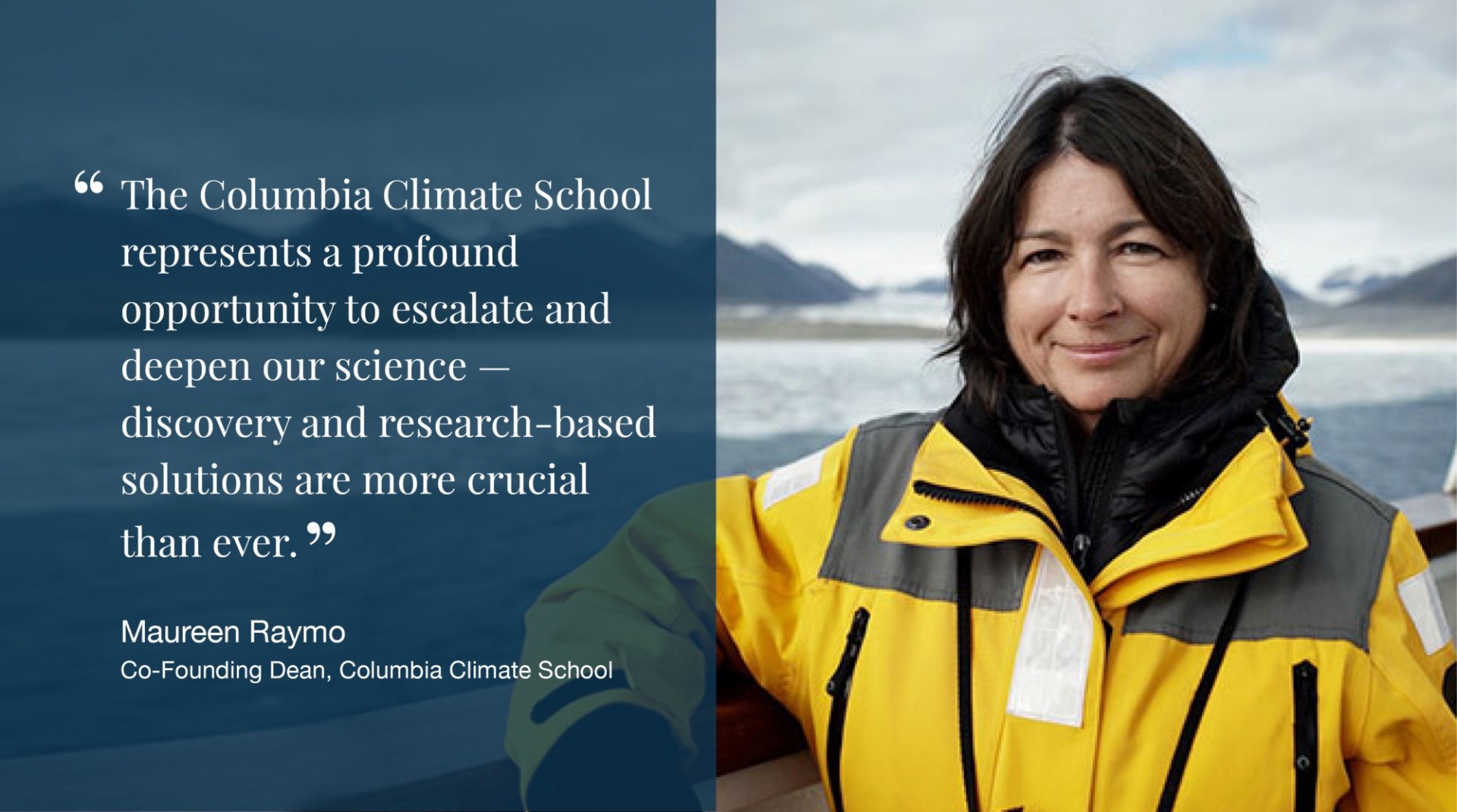 "The Columbia Climate School represents a profound opportunity to escalate and deepen our science — discovery and research-based solutions are more crucial than ever." - Maureen Raymo, Co-Founding Dean, Columbia Climate School