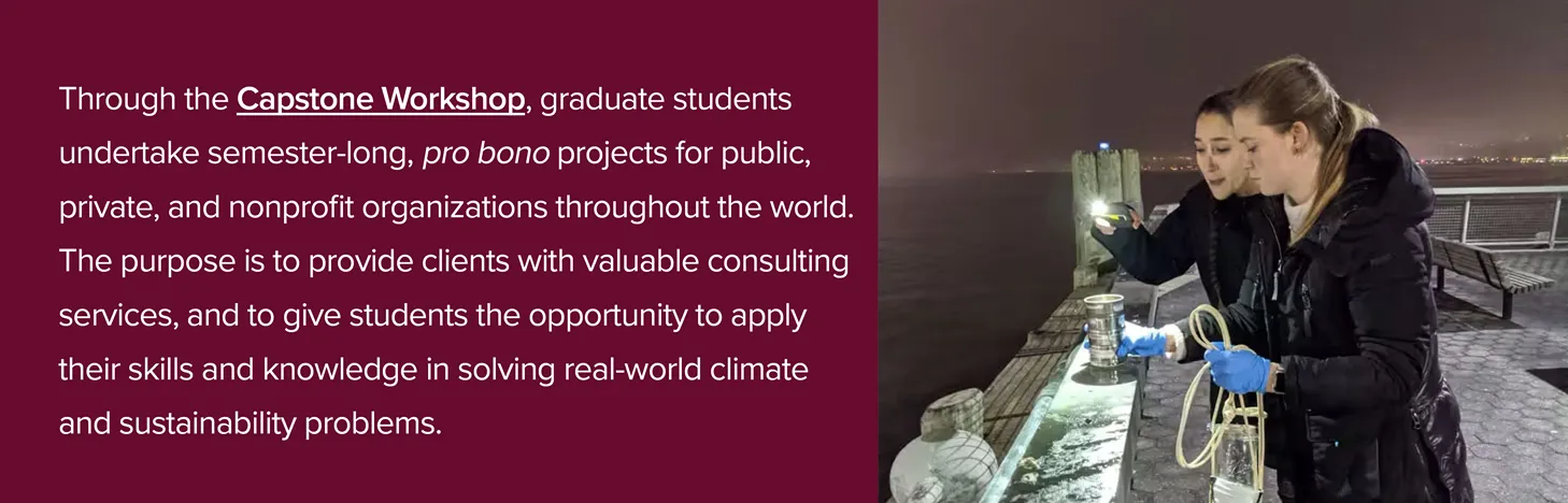 Two people on a pier with the text Through the capstone workshop, graduate students undertake semester-long, pro bono projects for public, private, and nonprofit organizations throughout the world. The purpose is to provide clients with valuable consulting services, and to give students the opportunity to apply their skills and knowledge in solving real-world climate and sustainability problems.