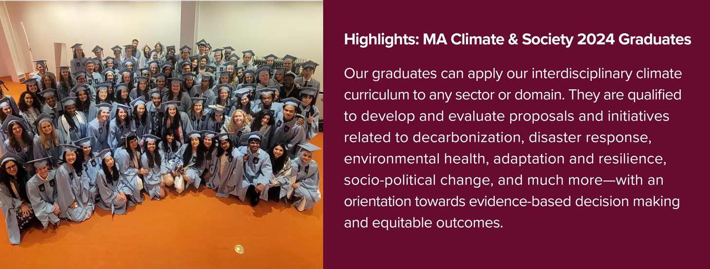 Graduating class with text Highlights: MA Climate & Society 2024 GraduatesOur graduates can apply our interdisciplinary climate curriculum to any sector or domain. They are qualified to develop and evaluate proposals and initiatives related to decarbonization, disaster response, environmental health, adaptation and resilience, socio-political change, and much more—with an orientation towards evidence-based decision making and equitable outcomes. 