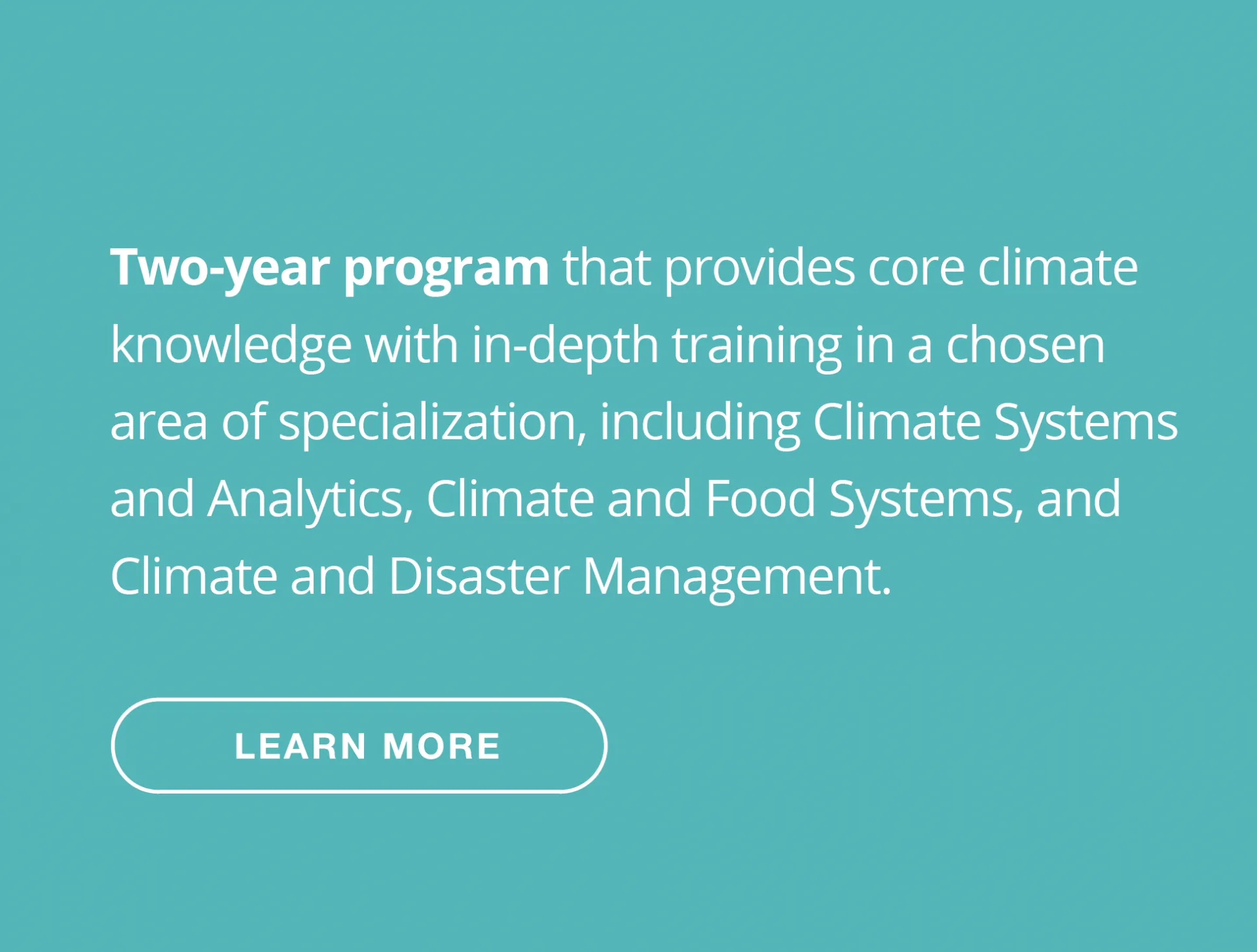 Two-year program that provides core climate knowledge with in-depth training in a chosen area of specialization, including Climate Systems and Analytics, Climate and Food Systems, and Climate and Disaster Management.