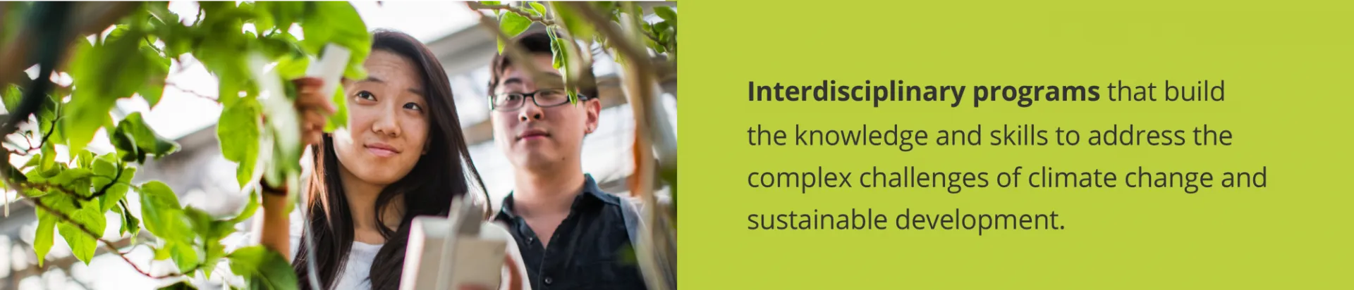 Two students looking at a plant with text: Interdisciplinary programs that build the knowledge and skills to address the complex challenges of climate change and sustainable development. 