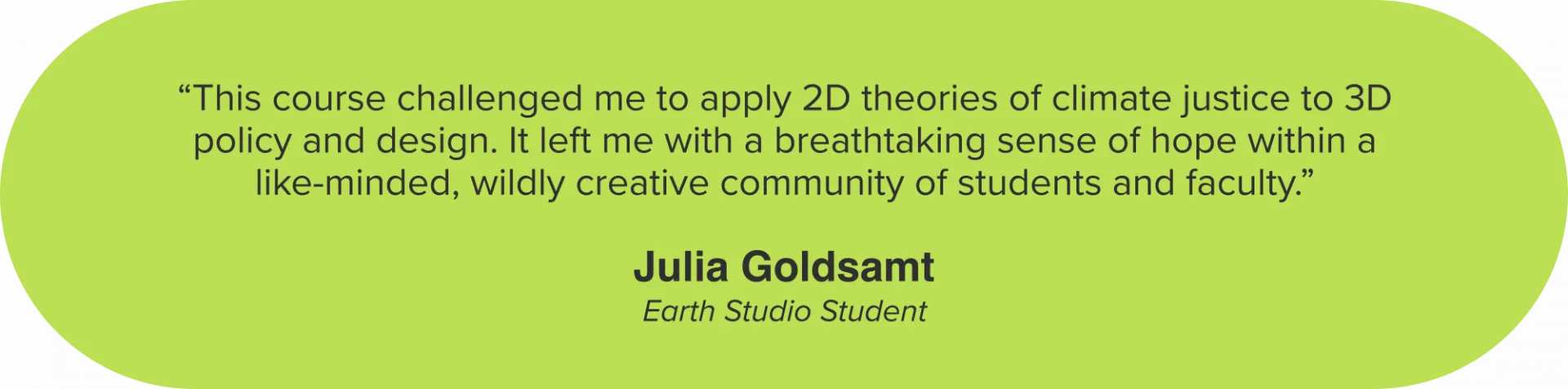 “This course challenged me to apply 2D theories of climate justice to 3D policy and design. It left me with a breathtaking sense of hope within a like-minded, wildly creative community of students and faculty.” Julia Goldsamt, Earth Studio Student